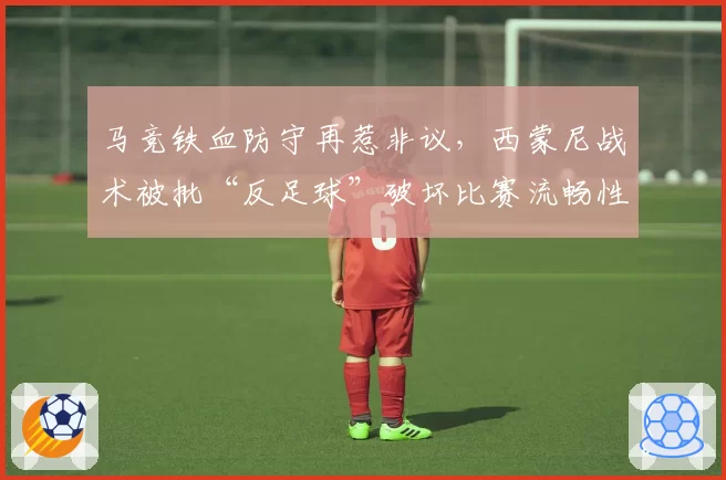 马竞铁血防守再惹非议，西蒙尼战术被批“反足球”破坏比赛流畅性
