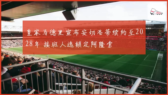 皇家马德里宣布安切洛蒂续约至2028年 接班人选锁定阿隆索