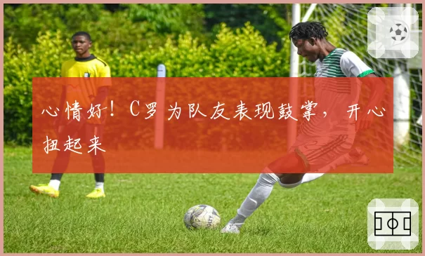 心情好！C罗为队友表现鼓掌，开心扭起来