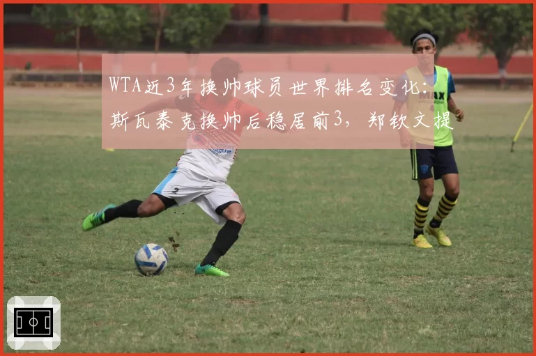 WTA近3年换帅球员世界排名变化：斯瓦泰克换帅后稳居前3，郑钦文提升最快
