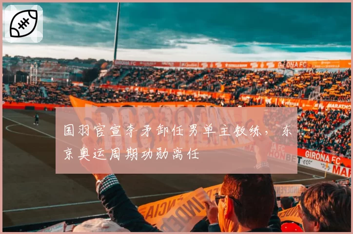 国羽官宣李矛卸任男单主教练，东京奥运周期功勋离任