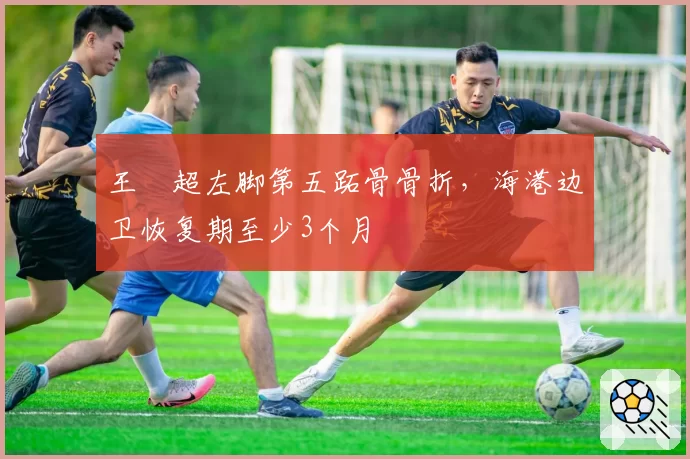 王燊超左脚第五跖骨骨折,海港边卫恢复期至少3个月