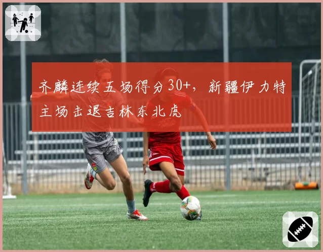 齐麟连续五场得分30+，新疆伊力特主场击退吉林东北虎