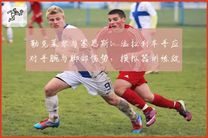 勒克莱尔与塞恩斯：法拉利车手应对手腕与脚部伤势，模拟器训练效果分析