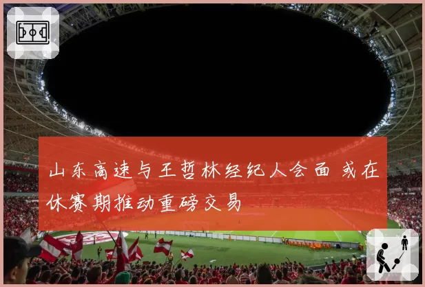 山东高速与王哲林经纪人会面 或在休赛期推动重磅交易