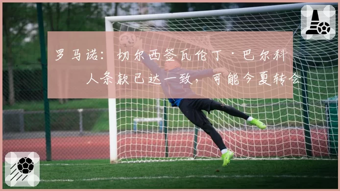 罗马诺：切尔西签瓦伦丁·巴尔科个人条款已达一致，可能今夏转会