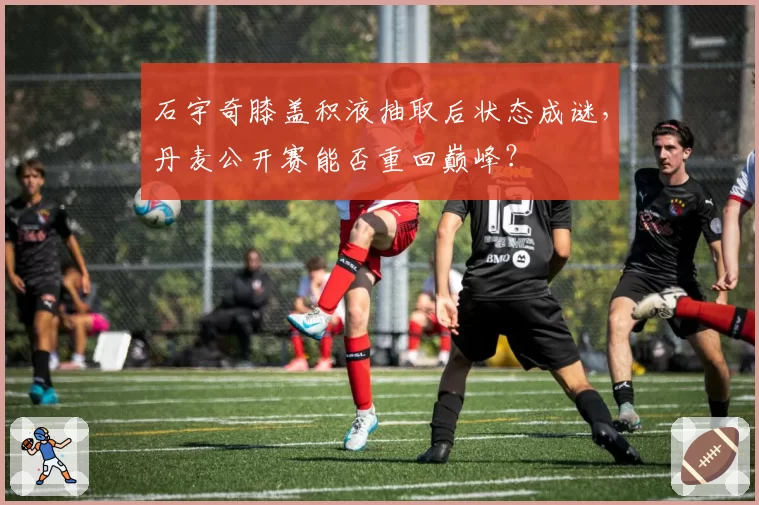 石宇奇膝盖积液抽取后状态成谜，丹麦公开赛能否重回巅峰？