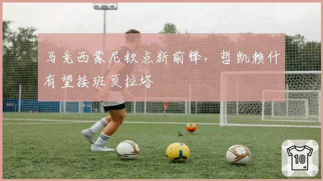 马竞西蒙尼钦点新前锋，哲凯赖什有望接班莫拉塔