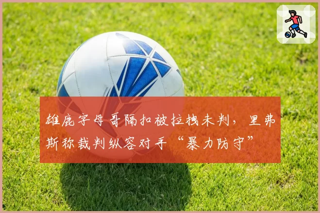 雄鹿字母哥隔扣被拉拽未判，里弗斯称裁判纵容对手“暴力防守”