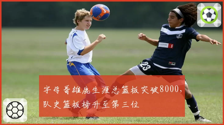 字母哥雄鹿生涯总篮板突破8000,队史篮板榜升至第三位