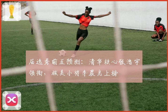 届选秀前五预测：清华核心张浩宇领衔，旅美小将李晨光上榜