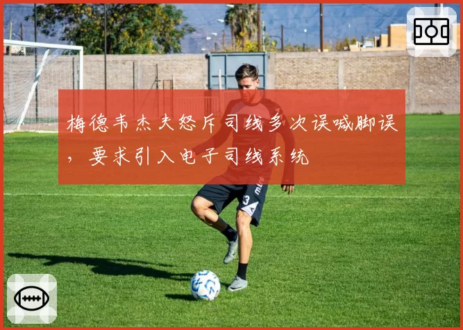 梅德韦杰夫怒斥司线多次误喊脚误，要求引入电子司线系统