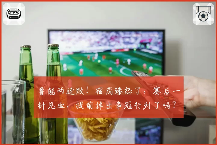 鲁能两连败！宿茂臻怒了，赛后一针见血，提前掉出争冠行列了吗？