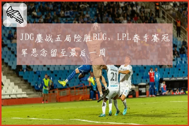 JDG鏖战五局险胜BLG，LPL春季赛冠军悬念留至最后一周