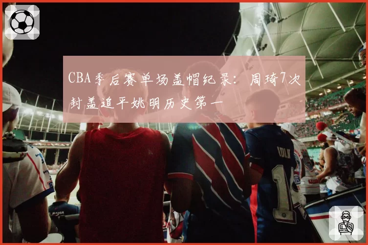 CBA季后赛单场盖帽纪录：周琦7次封盖追平姚明历史第一