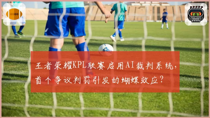 王者荣耀KPL联赛启用AI裁判系统，首个争议判罚引发的蝴蝶效应？