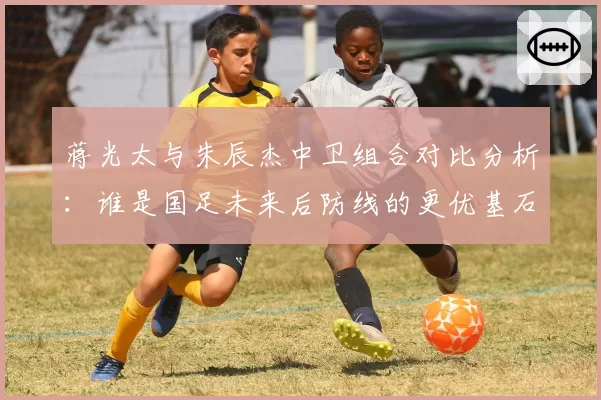 蒋光太与朱辰杰中卫组合对比分析：谁是国足未来后防线的更优基石？